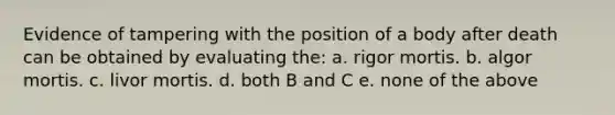 Evidence of tampering with the position of a body after death can be obtained by evaluating the: a. rigor mortis. b. algor mortis. c. livor mortis. d. both B and C e. none of the above