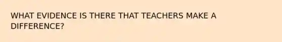 WHAT EVIDENCE IS THERE THAT TEACHERS MAKE A DIFFERENCE?