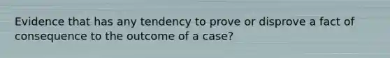 Evidence that has any tendency to prove or disprove a fact of consequence to the outcome of a case?