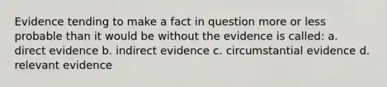 Evidence tending to make a fact in question more or less probable than it would be without the evidence is called: a. direct evidence b. indirect evidence c. circumstantial evidence d. relevant evidence