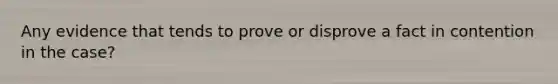 Any evidence that tends to prove or disprove a fact in contention in the case?