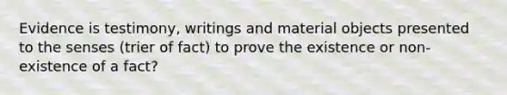 Evidence is testimony, writings and material objects presented to the senses (trier of fact) to prove the existence or non-existence of a fact?