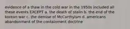 evidence of a thaw in the cold war in the 1950s included all these events EXCEPT a. the death of stalin b. the end of the korean war c. the demise of McCarthyism d. americans abandonment of the containment doctrine