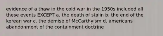 evidence of a thaw in the cold war in the 1950s included all these events EXCEPT a. the death of stalin b. the end of the korean war c. the demise of McCarthyism d. americans abandonment of the containment doctrine