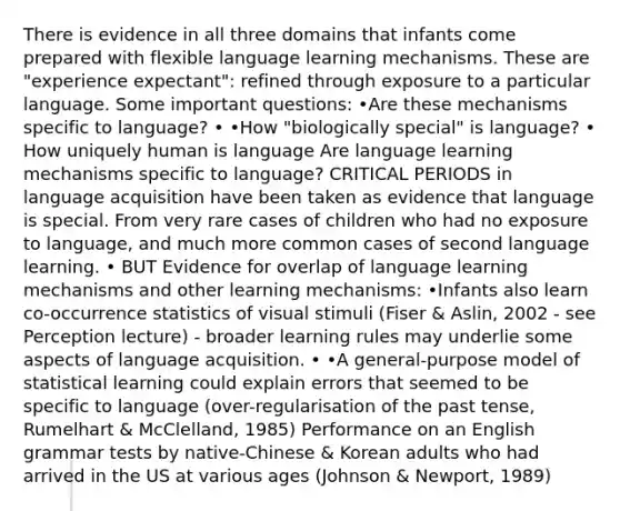 There is evidence in all three domains that infants come prepared with flexible language learning mechanisms. These are "experience expectant": refined through exposure to a particular language. Some important questions: •Are these mechanisms specific to language? • •How "biologically special" is language? • How uniquely human is language Are language learning mechanisms specific to language? CRITICAL PERIODS in language acquisition have been taken as evidence that language is special. From very rare cases of children who had no exposure to language, and much more common cases of second language learning. • BUT Evidence for overlap of language learning mechanisms and other learning mechanisms: •Infants also learn co-occurrence statistics of visual stimuli (Fiser & Aslin, 2002 - see Perception lecture) - broader learning rules may underlie some aspects of language acquisition. • •A general-purpose model of statistical learning could explain errors that seemed to be specific to language (over-regularisation of the past tense, Rumelhart & McClelland, 1985) Performance on an English grammar tests by native-Chinese & Korean adults who had arrived in the US at various ages (Johnson & Newport, 1989)