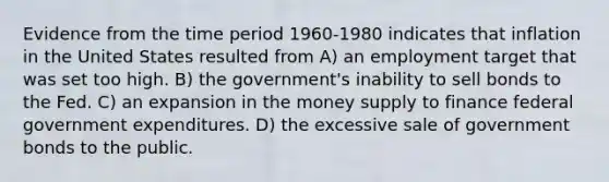 Evidence from the time period 1960-1980 indicates that inflation in the United States resulted from A) an employment target that was set too high. B) the government's inability to sell bonds to the Fed. C) an expansion in the money supply to finance federal government expenditures. D) the excessive sale of government bonds to the public.