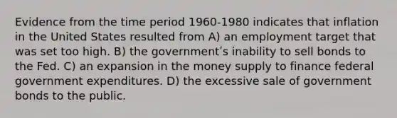 Evidence from the time period 1960-1980 indicates that inflation in the United States resulted from A) an employment target that was set too high. B) the governmentʹs inability to sell bonds to the Fed. C) an expansion in the money supply to finance federal government expenditures. D) the excessive sale of government bonds to the public.