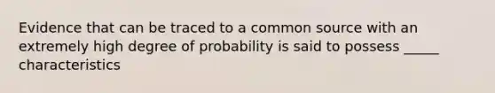 Evidence that can be traced to a common source with an extremely high degree of probability is said to possess _____ characteristics