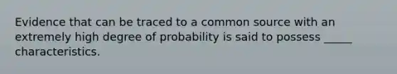 Evidence that can be traced to a common source with an extremely high degree of probability is said to possess _____ characteristics.