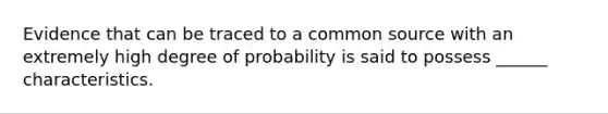 Evidence that can be traced to a common source with an extremely high degree of probability is said to possess ______ characteristics.