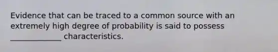 Evidence that can be traced to a common source with an extremely high degree of probability is said to possess _____________ characteristics.