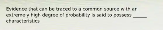 Evidence that can be traced to a common source with an extremely high degree of probability is said to possess ______ characteristics