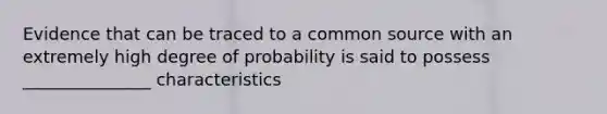 Evidence that can be traced to a common source with an extremely high degree of probability is said to possess _______________ characteristics