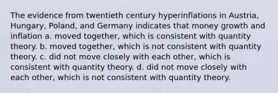 The evidence from twentieth century hyperinflations in Austria, Hungary, Poland, and Germany indicates that money growth and inflation a. moved together, which is consistent with quantity theory. b. moved together, which is not consistent with quantity theory. c. did not move closely with each other, which is consistent with quantity theory. d. did not move closely with each other, which is not consistent with quantity theory.