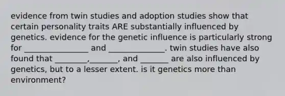 evidence from twin studies and adoption studies show that certain personality traits ARE substantially influenced by genetics. evidence for the genetic influence is particularly strong for ________________ and ______________. twin studies have also found that ________,_______, and _______ are also influenced by genetics, but to a lesser extent. is it genetics more than environment?