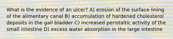 What is the evidence of an ulcer? A) erosion of the surface lining of the alimentary canal B) accumulation of hardened cholesterol deposits in the gall bladder C) increased peristaltic activity of <a href='https://www.questionai.com/knowledge/kt623fh5xn-the-small-intestine' class='anchor-knowledge'>the small intestine</a> D) excess water absorption in the <a href='https://www.questionai.com/knowledge/kGQjby07OK-large-intestine' class='anchor-knowledge'>large intestine</a>