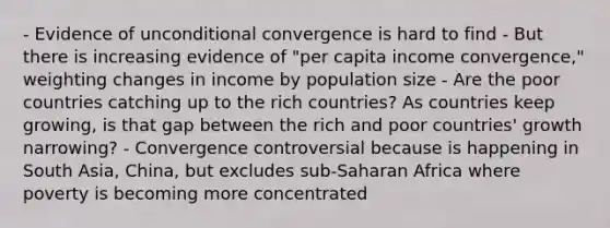 - Evidence of unconditional convergence is hard to find - But there is increasing evidence of "per capita income convergence," weighting changes in income by population size - Are the poor countries catching up to the rich countries? As countries keep growing, is that gap between the rich and poor countries' growth narrowing? - Convergence controversial because is happening in South Asia, China, but excludes sub-Saharan Africa where poverty is becoming more concentrated