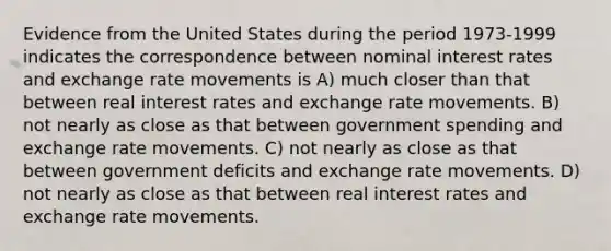 Evidence from the United States during the period 1973-1999 indicates the correspondence between nominal interest rates and exchange rate movements is A) much closer than that between real interest rates and exchange rate movements. B) not nearly as close as that between government spending and exchange rate movements. C) not nearly as close as that between government deficits and exchange rate movements. D) not nearly as close as that between real interest rates and exchange rate movements.