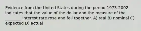 Evidence from the United States during the period 1973-2002 indicates that the value of the dollar and the measure of the ________ interest rate rose and fell together. A) real B) nominal C) expected D) actual