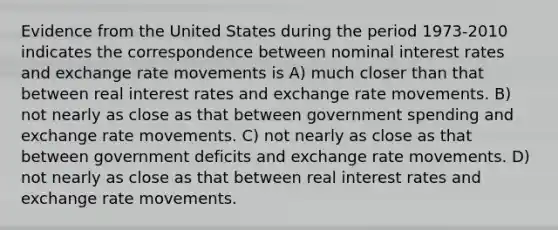 Evidence from the United States during the period 1973-2010 indicates the correspondence between nominal interest rates and exchange rate movements is A) much closer than that between real interest rates and exchange rate movements. B) not nearly as close as that between government spending and exchange rate movements. C) not nearly as close as that between government deficits and exchange rate movements. D) not nearly as close as that between real interest rates and exchange rate movements.