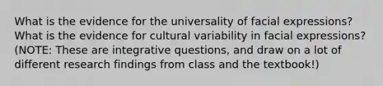 What is the evidence for the universality of facial expressions? What is the evidence for cultural variability in facial expressions? (NOTE: These are integrative questions, and draw on a lot of different research findings from class and the textbook!)