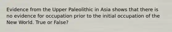 Evidence from the Upper Paleolithic in Asia shows that there is no evidence for occupation prior to the initial occupation of the New World. True or False?