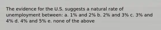 The evidence for the U.S. suggests a natural rate of unemployment between: a. 1% and 2% b. 2% and 3% c. 3% and 4% d. 4% and 5% e. none of the above