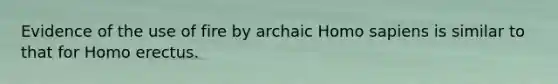Evidence of the use of fire by archaic Homo sapiens is similar to that for Homo erectus.