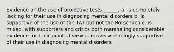 Evidence on the use of projective tests ______. a. is completely lacking for their use in diagnosing mental disorders b. is supportive of the use of the TAT but not the Rorschach c. is mixed, with supporters and critics both marshaling considerable evidence for their point of view d. is overwhelmingly supportive of their use in diagnosing mental disorders