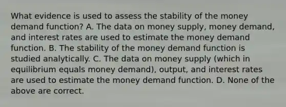 What evidence is used to assess the stability of the money demand​ function? A. The data on money​ supply, money​ demand, and interest rates are used to estimate the money demand function. B. The stability of the money demand function is studied analytically. C. The data on money supply​ (which in equilibrium equals money​ demand), output, and interest rates are used to estimate the money demand function. D. None of the above are correct.