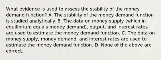 What evidence is used to assess the stability of the money demand​ function? A. The stability of the money demand function is studied analytically. B. The data on money supply​ (which in equilibrium equals money​ demand), output, and interest rates are used to estimate the money demand function. C. The data on money​ supply, money​ demand, and interest rates are used to estimate the money demand function. D. None of the above are correct.