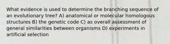 What evidence is used to determine the branching sequence of an evolutionary tree? A) anatomical or molecular homologous structures B) the genetic code C) as overall assessment of general similarities between organisms D) experiments in artificial selection