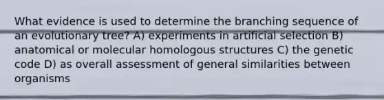 What evidence is used to determine the branching sequence of an evolutionary tree? A) experiments in artificial selection B) anatomical or molecular homologous structures C) the genetic code D) as overall assessment of general similarities between organisms