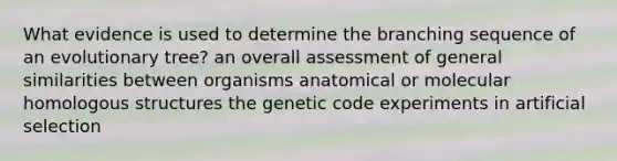 What evidence is used to determine the branching sequence of an evolutionary tree? an overall assessment of general similarities between organisms anatomical or molecular homologous structures the genetic code experiments in artificial selection