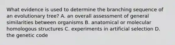 What evidence is used to determine the branching sequence of an evolutionary tree? A. an overall assessment of general similarities between organisms B. anatomical or molecular homologous structures C. experiments in artificial selection D. the genetic code