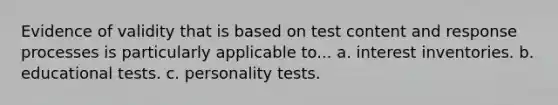 Evidence of validity that is based on test content and response processes is particularly applicable to... a. interest inventories. b. educational tests. c. personality tests.