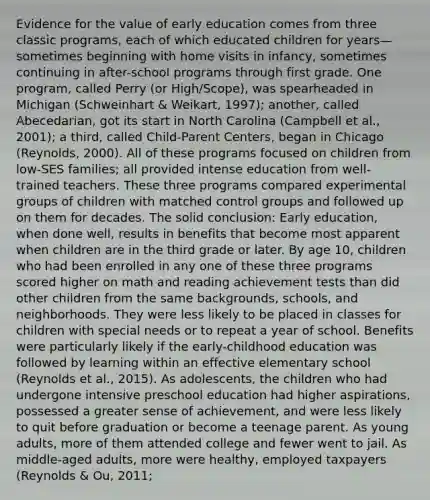 Evidence for the value of early education comes from three classic programs, each of which educated children for years—sometimes beginning with home visits in infancy, sometimes continuing in after-school programs through first grade. One program, called Perry (or High/Scope), was spearheaded in Michigan (Schweinhart & Weikart, 1997); another, called Abecedarian, got its start in North Carolina (Campbell et al., 2001); a third, called Child-Parent Centers, began in Chicago (Reynolds, 2000). All of these programs focused on children from low-SES families; all provided intense education from well-trained teachers. These three programs compared experimental groups of children with matched control groups and followed up on them for decades. The solid conclusion: Early education, when done well, results in benefits that become most apparent when children are in the third grade or later. By age 10, children who had been enrolled in any one of these three programs scored higher on math and reading achievement tests than did other children from the same backgrounds, schools, and neighborhoods. They were less likely to be placed in classes for children with special needs or to repeat a year of school. Benefits were particularly likely if the early-childhood education was followed by learning within an effective elementary school (Reynolds et al., 2015). As adolescents, the children who had undergone intensive preschool education had higher aspirations, possessed a greater sense of achievement, and were less likely to quit before graduation or become a teenage parent. As young adults, more of them attended college and fewer went to jail. As middle-aged adults, more were healthy, employed taxpayers (Reynolds & Ou, 2011;