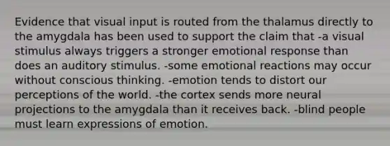 Evidence that visual input is routed from the thalamus directly to the amygdala has been used to support the claim that -a visual stimulus always triggers a stronger emotional response than does an auditory stimulus. -some emotional reactions may occur without conscious thinking. -emotion tends to distort our perceptions of the world. -the cortex sends more neural projections to the amygdala than it receives back. -blind people must learn expressions of emotion.