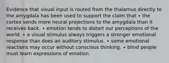 Evidence that visual input is routed from the thalamus directly to the amygdala has been used to support the claim that ∙ the cortex sends more neural projections to the amygdala than it receives back. ∙ emotion tends to distort our perceptions of the world. ∙ a visual stimulus always triggers a stronger emotional response than does an auditory stimulus. ∙ some emotional reactions may occur without conscious thinking. ∙ blind people must learn expressions of emotion.