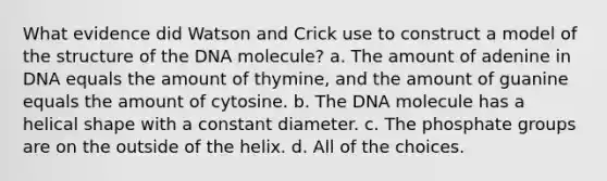 What evidence did Watson and Crick use to construct a model of the structure of the DNA molecule? a. The amount of adenine in DNA equals the amount of thymine, and the amount of guanine equals the amount of cytosine. b. The DNA molecule has a helical shape with a constant diameter. c. The phosphate groups are on the outside of the helix. d. All of the choices.