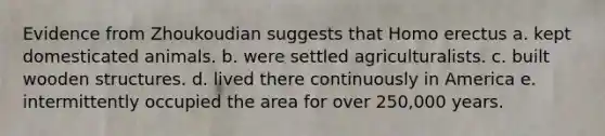 Evidence from Zhoukoudian suggests that <a href='https://www.questionai.com/knowledge/kI1ONx7LAC-homo-erectus' class='anchor-knowledge'>homo erectus</a> a. kept domesticated animals. b. were settled agriculturalists. c. built wooden structures. d. lived there continuously in America e. intermittently occupied the area for over 250,000 years.