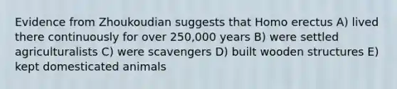 Evidence from Zhoukoudian suggests that <a href='https://www.questionai.com/knowledge/kI1ONx7LAC-homo-erectus' class='anchor-knowledge'>homo erectus</a> A) lived there continuously for over 250,000 years B) were settled agriculturalists C) were scavengers D) built wooden structures E) kept domesticated animals