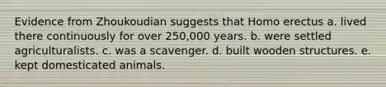 Evidence from Zhoukoudian suggests that <a href='https://www.questionai.com/knowledge/kI1ONx7LAC-homo-erectus' class='anchor-knowledge'>homo erectus</a> a. lived there continuously for over 250,000 years. b. were settled agriculturalists. c. was a scavenger. d. built wooden structures. e. kept domesticated animals.