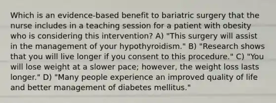 Which is an evidence-based benefit to bariatric surgery that the nurse includes in a teaching session for a patient with obesity who is considering this intervention? A) "This surgery will assist in the management of your hypothyroidism." B) "Research shows that you will live longer if you consent to this procedure." C) "You will lose weight at a slower pace; however, the weight loss lasts longer." D) "Many people experience an improved quality of life and better management of diabetes mellitus."