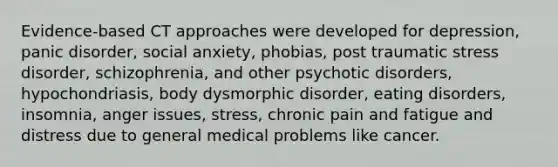 Evidence-based CT approaches were developed for depression, panic disorder, social anxiety, phobias, post traumatic stress disorder, schizophrenia, and other psychotic disorders, hypochondriasis, body dysmorphic disorder, eating disorders, insomnia, anger issues, stress, chronic pain and fatigue and distress due to general medical problems like cancer.