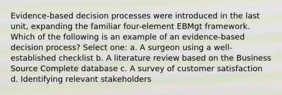 Evidence-based decision processes were introduced in the last unit, expanding the familiar four-element EBMgt framework. Which of the following is an example of an evidence-based decision process? Select one: a. A surgeon using a well-established checklist b. A literature review based on the Business Source Complete database c. A survey of customer satisfaction d. Identifying relevant stakeholders