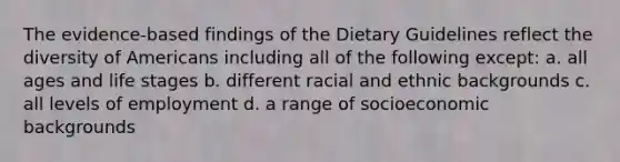 The evidence-based findings of the Dietary Guidelines reflect the diversity of Americans including all of the following except: a. all ages and life stages b. different racial and ethnic backgrounds c. all levels of employment d. a range of socioeconomic backgrounds