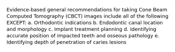 Evidence-based general recommendations for taking Cone Beam Computed Tomography (CBCT) images include all of the following EXCEPT: a. Orthodontic indications b. Endodontic canal location and morphology c. Implant treatment planning d. Identifying accurate position of impacted teeth and osseous pathology e. Identifying depth of penetration of caries lesions