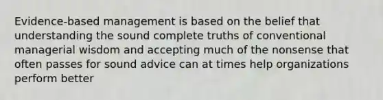 Evidence-based management is based on the belief that understanding the sound complete truths of conventional managerial wisdom and accepting much of the nonsense that often passes for sound advice can at times help organizations perform better