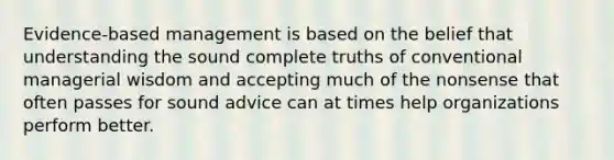 Evidence-based management is based on the belief that understanding the sound complete truths of conventional managerial wisdom and accepting much of the nonsense that often passes for sound advice can at times help organizations perform better.